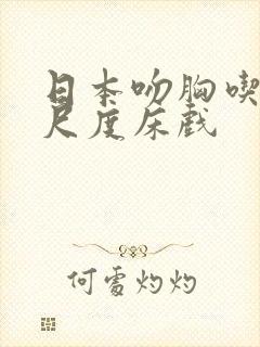 日本吻胸吃奶大尺度床戏