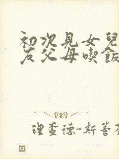 初次见女儿男朋友父母吃饭说什么