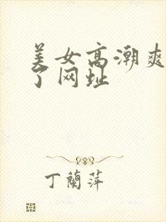 美女高潮爽到喷了网址