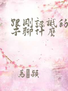 跟刚认识的女孩子聊什么