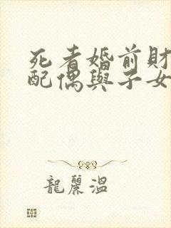 死者婚前财产,配偶与子女的继承权