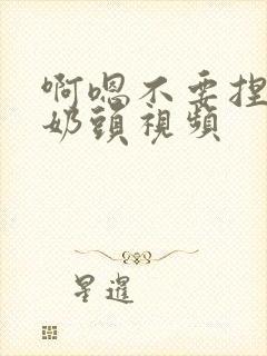 啊嗯不要捏我的奶头视频