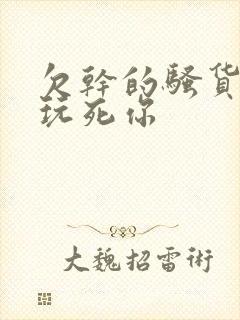 欠干的骚货浪逼玩死你