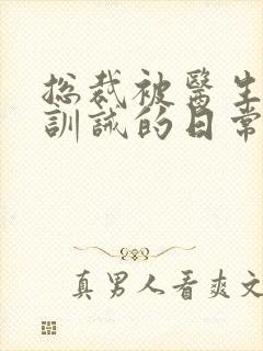 总裁被医生管教训诫的日常小说