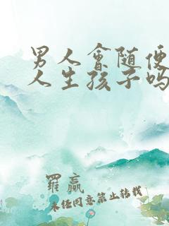 男人会随便和女人生孩子吗