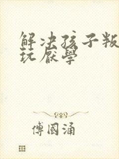 解决孩子叛逆贪玩厌学