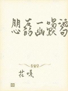 朋友一喝酒就开心的幽默句子