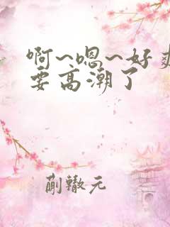 啊~嗯~好爽~要高潮了