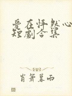 爱在怦然心动时短剧合集