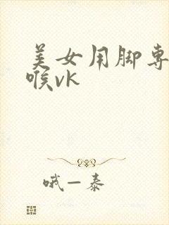 美女用脚专攻深喉vk