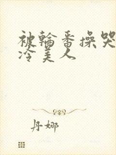 被轮番操哭的清冷美人