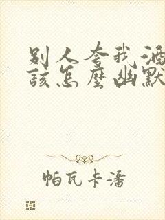 别人夸我酒量好该怎么幽默的回答