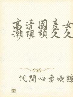 高清国产女人高潮视频久久