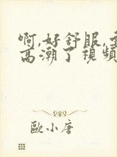 啊,好舒服,要高潮了视频