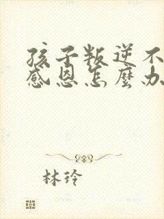 孩子叛逆不知道感恩怎么办