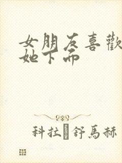 女朋友喜欢我摸她下面