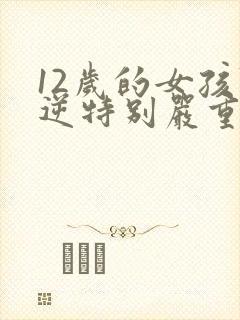 12岁的女孩叛逆特别严重怎么教育