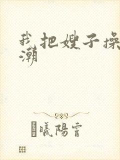 我把嫂子操到高潮