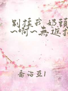 别揉我奶头~嗯~啊~无遮挡最新章节