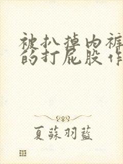 被扒掉内裤狠狠的打屁股作文