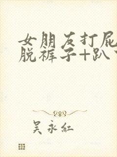 女朋友打屁股+脱裤子+趴下+撅屁股