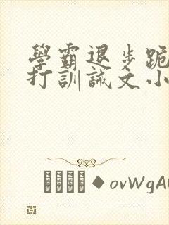 学霸退步跪下挨打训诫文小说