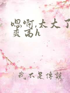 嗯啊,太大了好爽高h