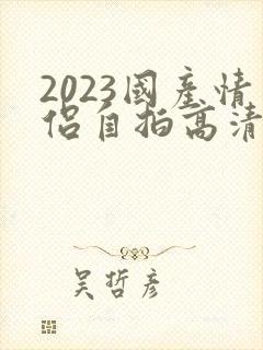 2023国产情侣自拍高清在线