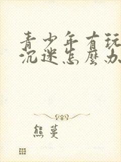 青少年有玩游戏沉迷怎么办