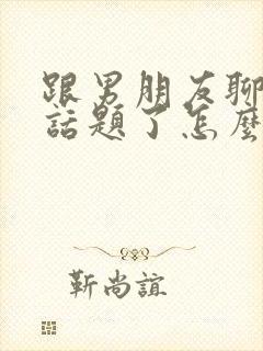 跟男朋友聊天没话题了怎么聊