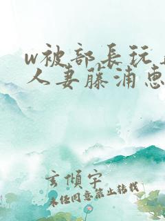 w被部长玩弄的人妻藤浦惠在线观看