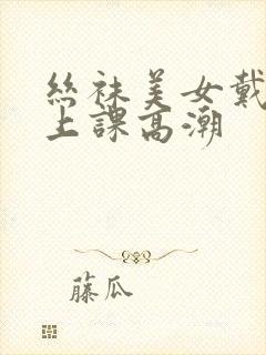 丝袜美女戴跳蛋上课高潮