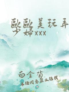 欧欧美玩弄白嫩少妇xxx