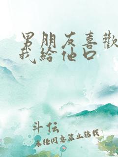 男朋友喜欢看着我给他口