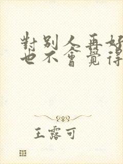 对别人再好别人也不会觉得你好