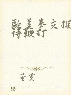 欧美拳交捆绑虐待鞭打