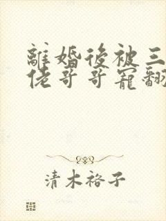 离婚后被三个大佬哥哥宠翻天短剧