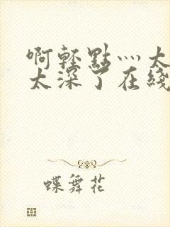 啊轻点灬太粗嗯太深了在线观看