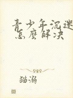 青少年沉迷游戏 怎么解决