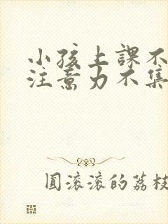 小孩上课不听课注意力不集中怎么办