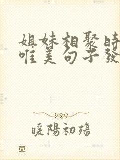 姐妹相聚时光的唯美句子发朋友圈