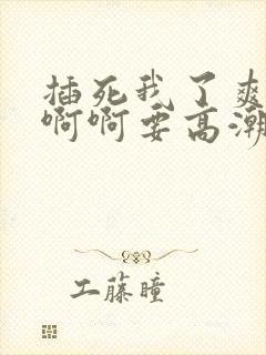 插死我了爽死啊啊啊要高潮了舒服死了