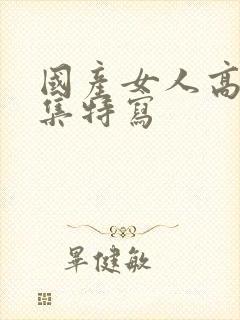 国产女人高潮合集特写