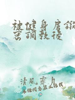 被健身房锻炼秘密调教后