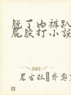 脱了内裤趴着光屁股打小说