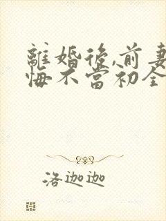 离婚后,前妻她悔不当初全文免费阅读