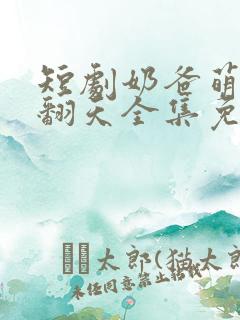 短剧奶爸萌娃乐翻天全集免费