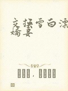 交换雪白漂亮的娇妻