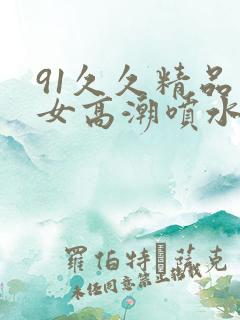 91久久精品美女高潮喷水