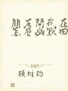 朋友问我在干嘛怎么幽默回复